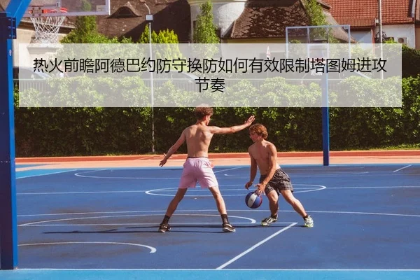 热火前瞻阿德巴约防守换防如何有效限制塔图姆进攻节奏