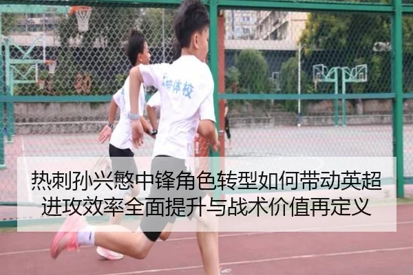 热刺孙兴慜中锋角色转型如何带动英超进攻效率全面提升与战术价值再定义