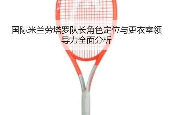 国际米兰劳塔罗队长角色定位与更衣室领导力全面分析